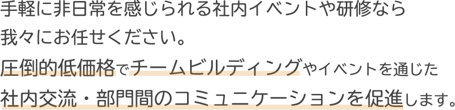 手軽に非日常を感じられる社内イベントや研修なら我々にお任せください。圧倒的低価格でチームビルディングやイベントを通じた社内交流・部門間のコミュニケーションを促進します。