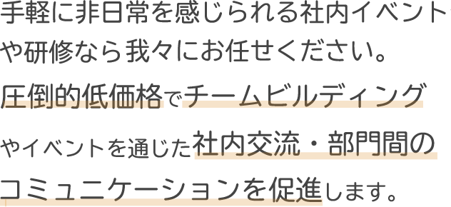 手軽に非日常を感じられる社内イベントや研修なら我々にお任せください。圧倒的低価格でチームビルディングやイベントを通じた社内交流・部門間のコミュニケーションを促進します。