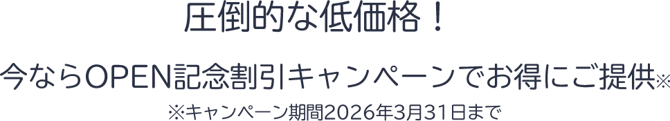 圧倒的な低価格！今ならOPEN記念割引キャンペーンでお得にご提供！※キャンペーン期間2026年3月31日まで