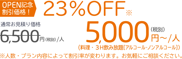 OPEN記念 割引価格！23％OFF※通常お見積り価格6,500円（税別）／人　5,000円〜／人（税別）（料理・3H飲み放題［アルコール・ノンアルコール］）※人数・プラン内容によって割引率が変わります。お気軽にご相談ください。