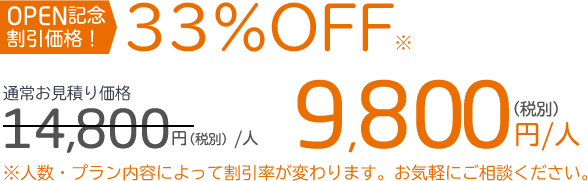 OPEN記念 割引価格！33％OFF※通常お見積り価格14,800円（税別）／人　9,800円（税別）／人※人数・プラン内容によって割引率が変わります。お気軽にご相談ください。