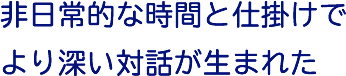 非日常的な時間と仕掛けでより深い対話が生まれた